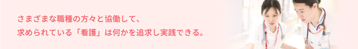 さまざまな職種の方々と協働して、求められている「看護」は何かを追求し実践できる。