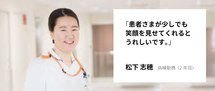 「患者さまが少しでも笑顔を見せてくれるとうれしいです。」松下 志穂　病棟勤務（2年目）