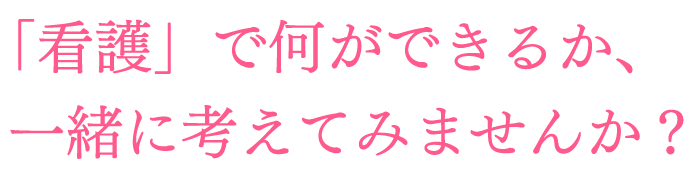 「看護」で何ができるか、一緒に考えてみませんか?
